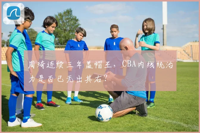 周琦连续三年盖帽王，CBA内线统治力是否已无出其右？