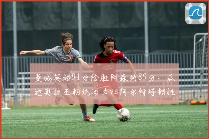 曼城英超91分险胜阿森纳89分，瓜迪奥拉王朝统治力vs阿尔特塔韧性对比